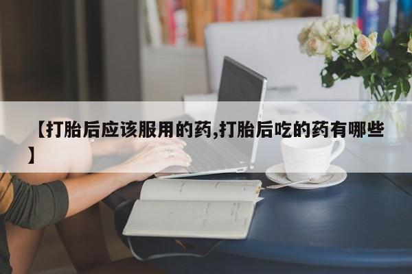 流产药在线付款【打胎后应该服用的药,打胎后吃的药有哪些】