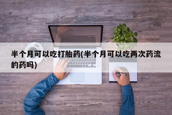 流产药在线付款半个月可以吃打胎药(半个月可以吃两次药流的药吗)