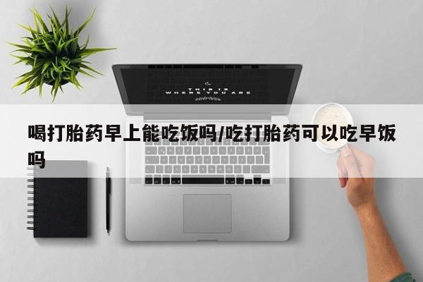 流产药在线付款喝打胎药早上能吃饭吗/吃打胎药可以吃早饭吗