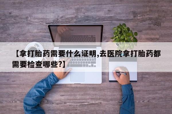 流产药在线付款【拿打胎药需要什么证明,去医院拿打胎药都需要检查哪些?】