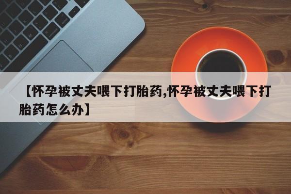 流产药在线付款【怀孕被丈夫喂下打胎药,怀孕被丈夫喂下打胎药怎么办】