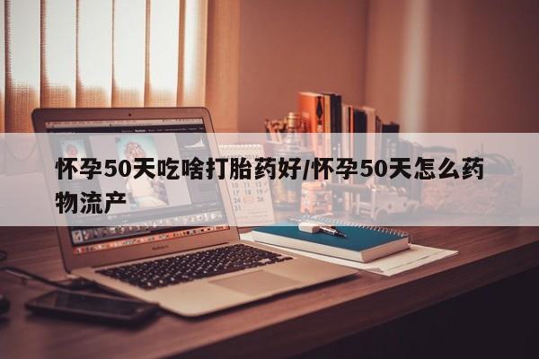 流产药在线付款怀孕50天吃啥打胎药好/怀孕50天怎么药物流产
