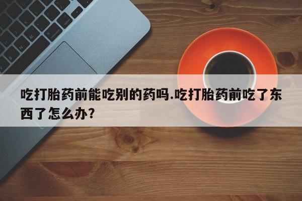 流产药在线付款吃打胎药前能吃别的药吗.吃打胎药前吃了东西了怎么办？
