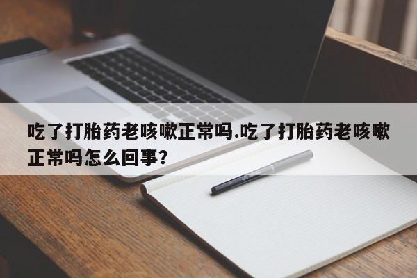 流产药在线付款吃了打胎药老咳嗽正常吗.吃了打胎药老咳嗽正常吗怎么回事？