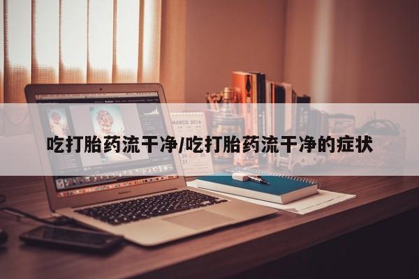 流产药在线付款吃打胎药流干净/吃打胎药流干净的症状