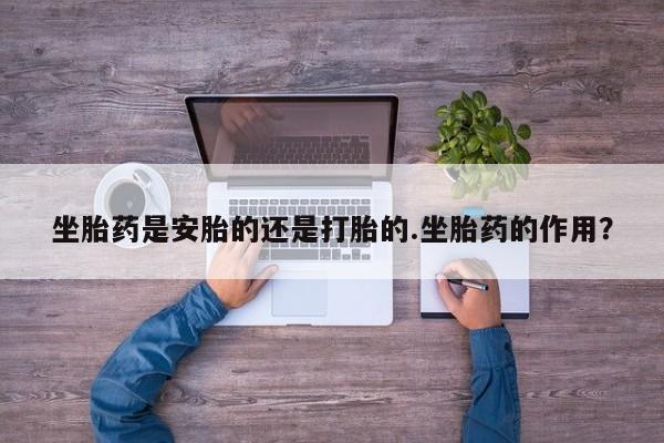 流产药在线付款坐胎药是安胎的还是打胎的.坐胎药的作用？