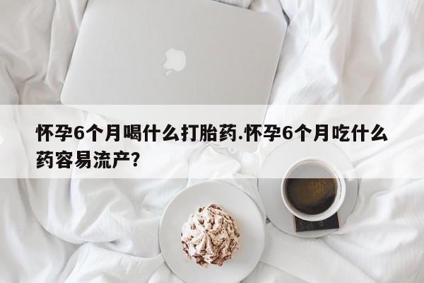 流产药在线付款怀孕6个月喝什么打胎药.怀孕6个月吃什么药容易流产？