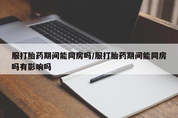 流产药在线付款服打胎药期间能同房吗/服打胎药期间能同房吗有影响吗