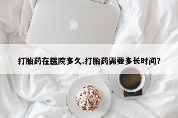 流产药在线付款打胎药在医院多久.打胎药需要多长时间？