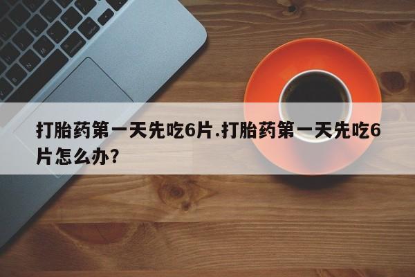 流产药在线付款打胎药第一天先吃6片.打胎药第一天先吃6片怎么办？