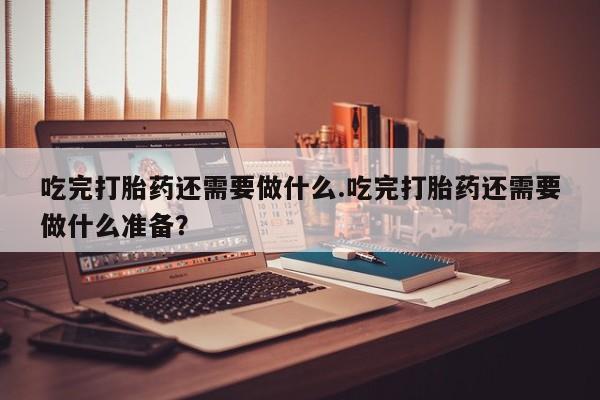 流产药在线付款吃完打胎药还需要做什么.吃完打胎药还需要做什么准备？