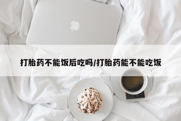 流产药在线付款打胎药不能饭后吃吗/打胎药能不能吃饭