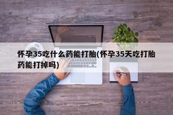 流产药在线付款怀孕35吃什么药能打胎(怀孕35天吃打胎药能打掉吗)