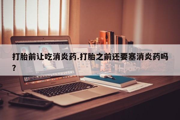 流产药在线付款打胎前让吃消炎药.打胎之前还要塞消炎药吗？