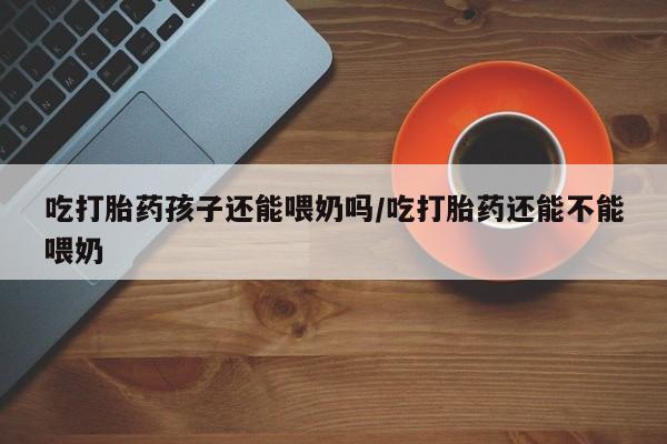 流产药在线付款吃打胎药孩子还能喂奶吗/吃打胎药还能不能喂奶
