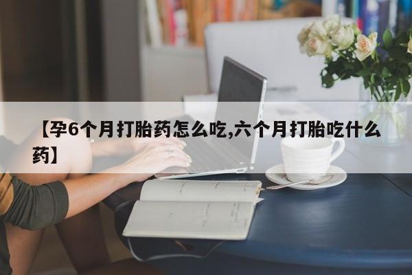 流产药在线付款【孕6个月打胎药怎么吃,六个月打胎吃什么药】