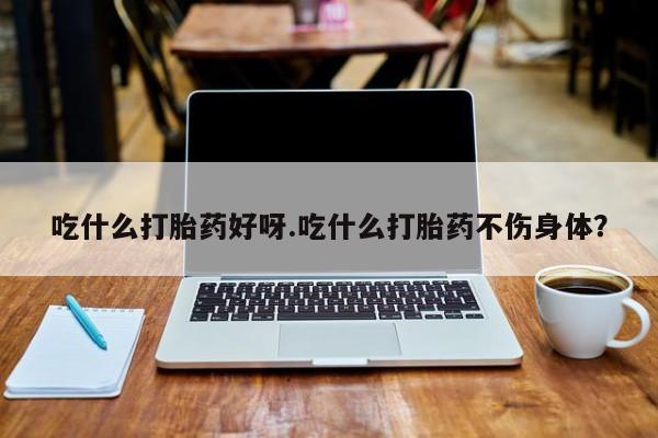 流产药在线付款吃什么打胎药好呀.吃什么打胎药不伤身体？