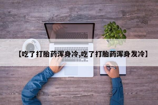 流产药在线付款【吃了打胎药浑身冷,吃了打胎药浑身发冷】