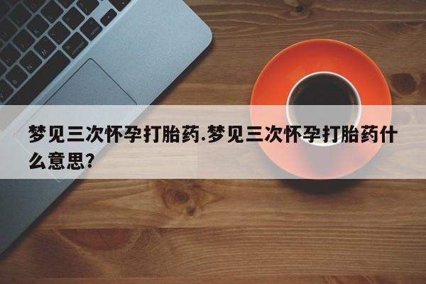 流产药在线付款梦见三次怀孕打胎药.梦见三次怀孕打胎药什么意思？