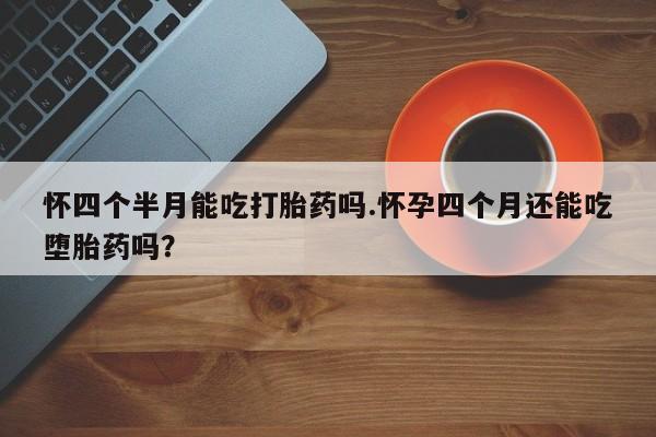 流产药在线付款怀四个半月能吃打胎药吗.怀孕四个月还能吃堕胎药吗？