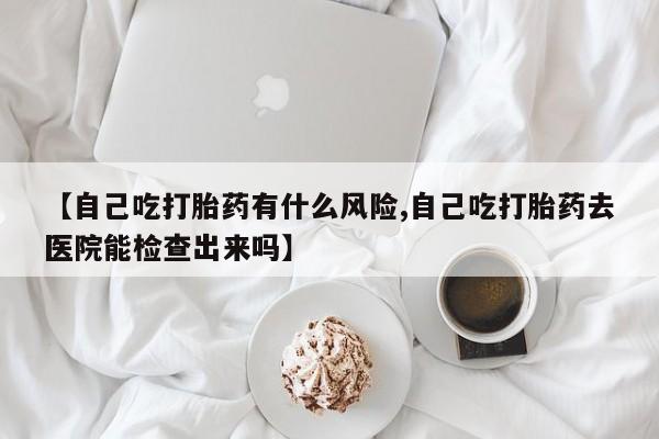 流产药在线付款【自己吃打胎药有什么风险,自己吃打胎药去医院能检查出来吗】