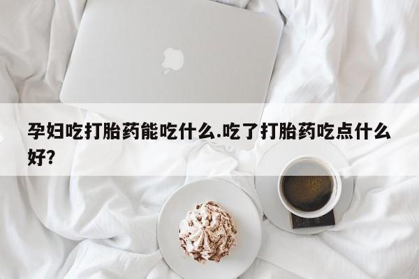 流产药在线付款孕妇吃打胎药能吃什么.吃了打胎药吃点什么好？