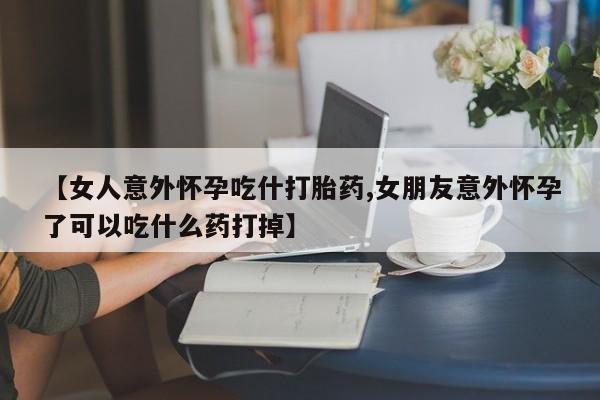 流产药在线付款【女人意外怀孕吃什打胎药,女朋友意外怀孕了可以吃什么药打掉】