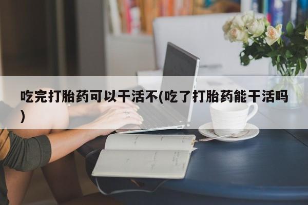 流产药在线付款吃完打胎药可以干活不(吃了打胎药能干活吗)