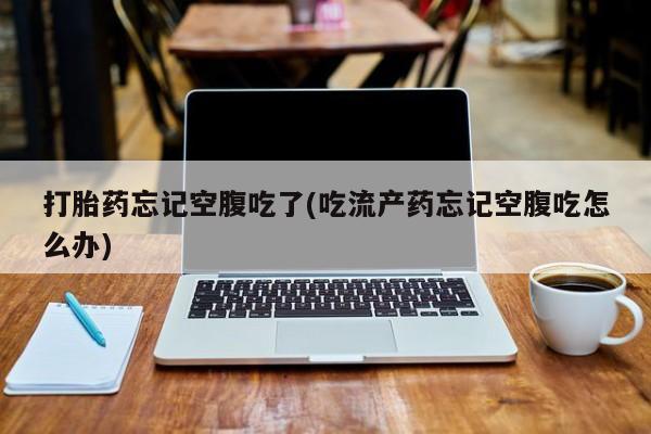 流产药在线付款打胎药忘记空腹吃了(吃流产药忘记空腹吃怎么办)