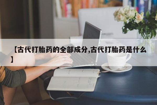 流产药在线付款【古代打胎药的全部成分,古代打胎药是什么】