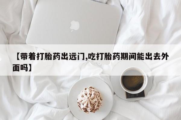 流产药在线付款【带着打胎药出远门,吃打胎药期间能出去外面吗】