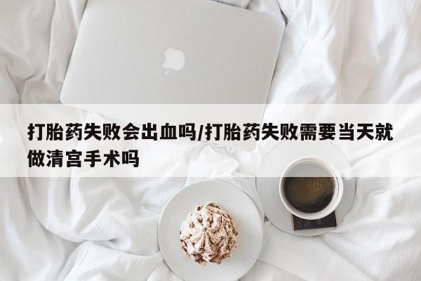 流产药在线付款打胎药失败会出血吗/打胎药失败需要当天就做清宫手术吗
