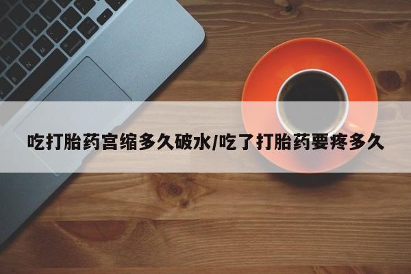 流产药在线付款吃打胎药宫缩多久破水/吃了打胎药要疼多久