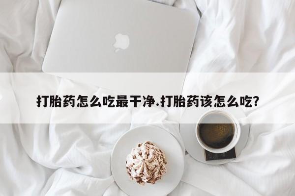 流产药在线付款打胎药怎么吃最干净.打胎药该怎么吃？