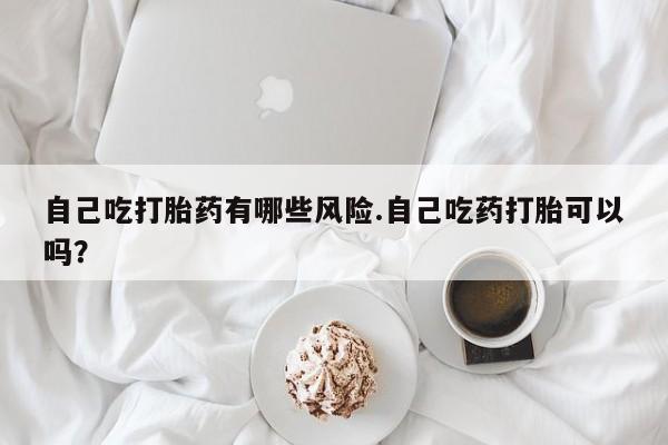 流产药在线付款自己吃打胎药有哪些风险.自己吃药打胎可以吗？
