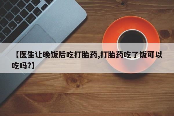 流产药在线付款【医生让晚饭后吃打胎药,打胎药吃了饭可以吃吗?】