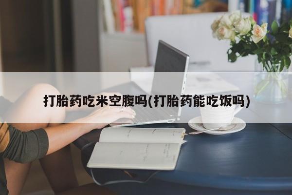 流产药在线付款打胎药吃米空腹吗(打胎药能吃饭吗)