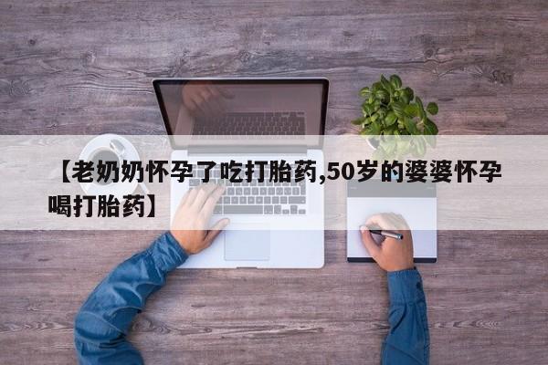 流产药在线付款【老奶奶怀孕了吃打胎药,50岁的婆婆怀孕喝打胎药】