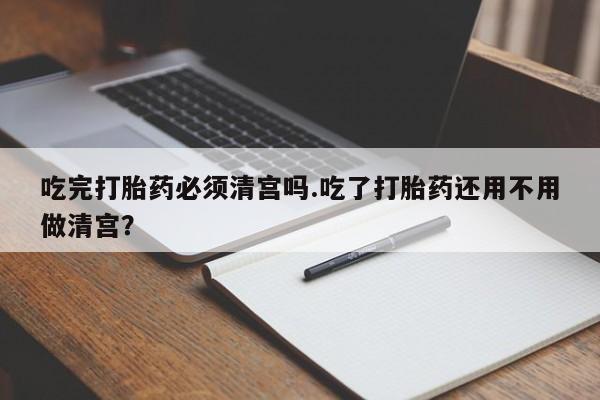 流产药在线付款吃完打胎药必须清宫吗.吃了打胎药还用不用做清宫？