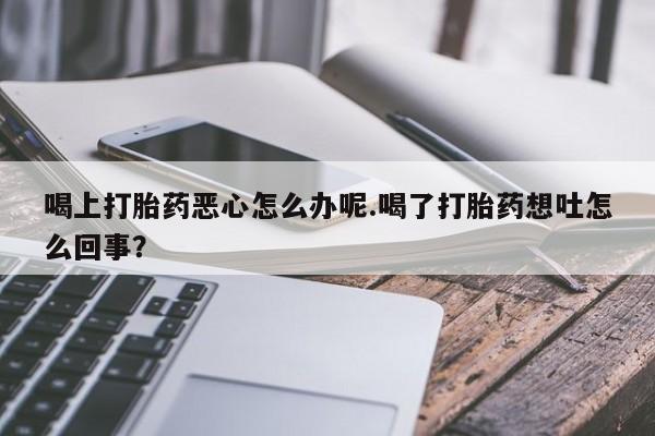 流产药在线付款喝上打胎药恶心怎么办呢.喝了打胎药想吐怎么回事？