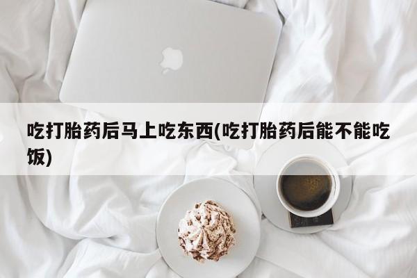 流产药在线付款吃打胎药后马上吃东西(吃打胎药后能不能吃饭)