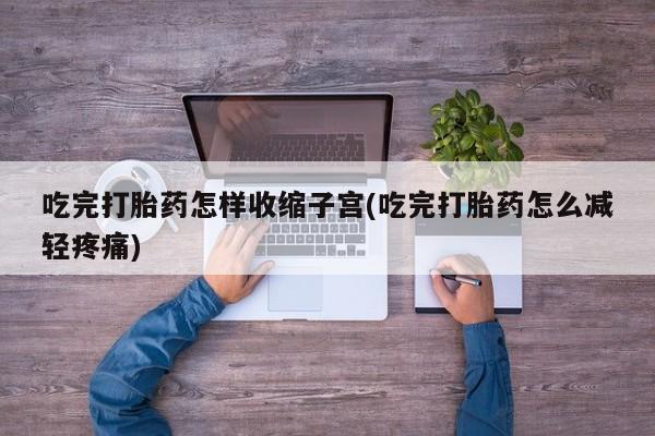 流产药在线付款吃完打胎药怎样收缩子宫(吃完打胎药怎么减轻疼痛)