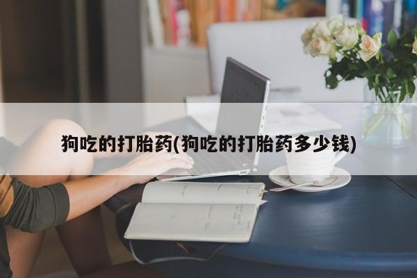 流产药在线付款狗吃的打胎药(狗吃的打胎药多少钱)