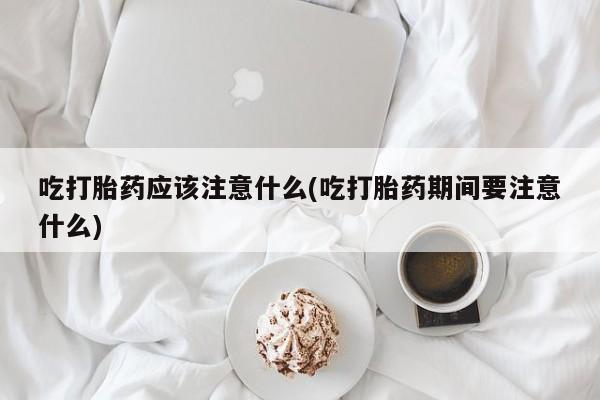 流产药在线付款吃打胎药应该注意什么(吃打胎药期间要注意什么)