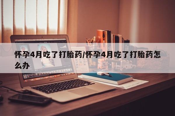 流产药在线付款怀孕4月吃了打胎药/怀孕4月吃了打胎药怎么办