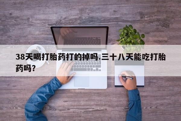 流产药在线付款38天喝打胎药打的掉吗.三十八天能吃打胎药吗？
