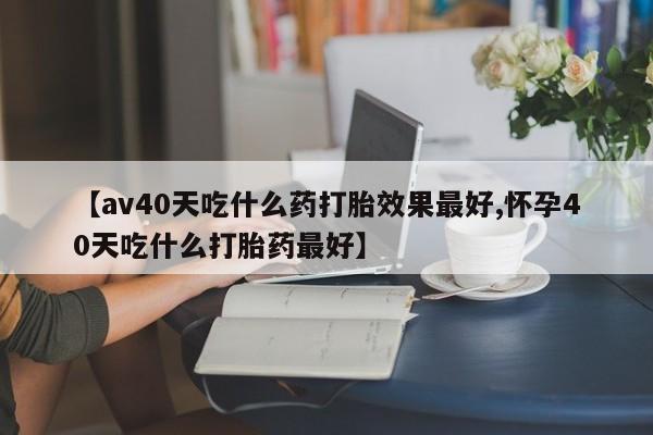 流产药在线付款【av40天吃什么药打胎效果最好,怀孕40天吃什么打胎药最好】