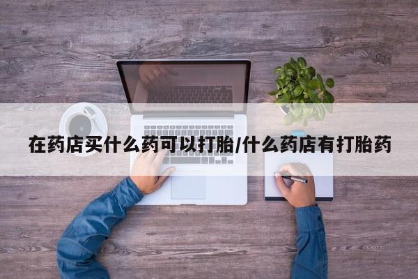 流产药在线付款在药店买什么药可以打胎/什么药店有打胎药