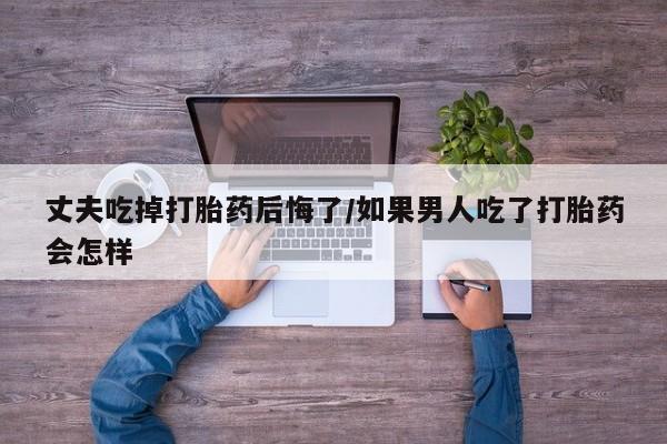 流产药在线付款丈夫吃掉打胎药后悔了/如果男人吃了打胎药会怎样