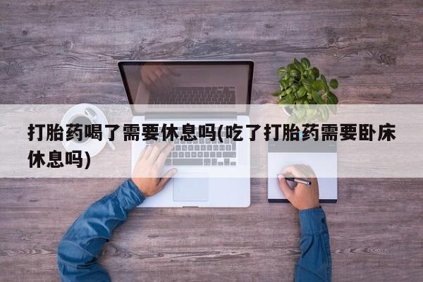 流产药在线付款打胎药喝了需要休息吗(吃了打胎药需要卧床休息吗)